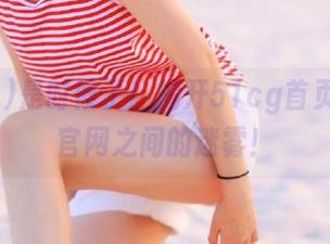 是时候了！揭开51cg首页与最新官网之间的迷雾！