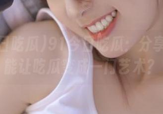 91今日吃瓜：分享如何才能让吃瓜变成一门艺术？