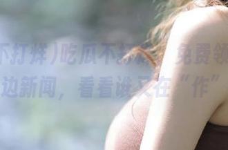 吃瓜不打烊，免费领取最新花边新闻，看看谁又在“作”！