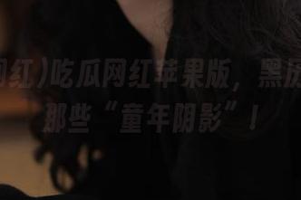 吃瓜网红苹果版，黑历史里的那些“童年阴影”!