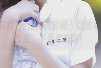 网爆黑料官网：居然有那么多槽点，不看后悔啊！
