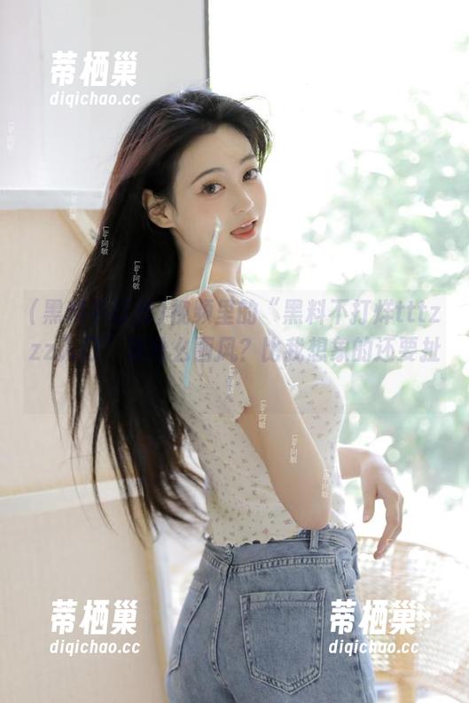 视频里的“黑料不打烊tttzzz入口”是什么画风？比我想象的还要扯！
