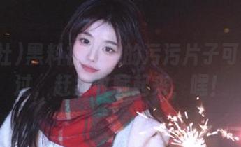 黑料社播放的污污片子可不能错过，赶紧收藏起来，嘿！